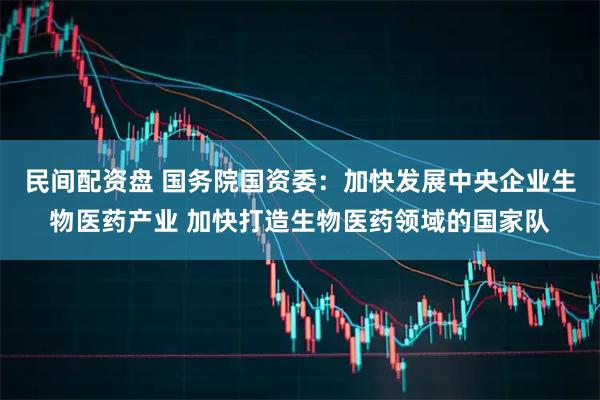 民间配资盘 国务院国资委：加快发展中央企业生物医药产业 加快打造生物医药领域的国家队