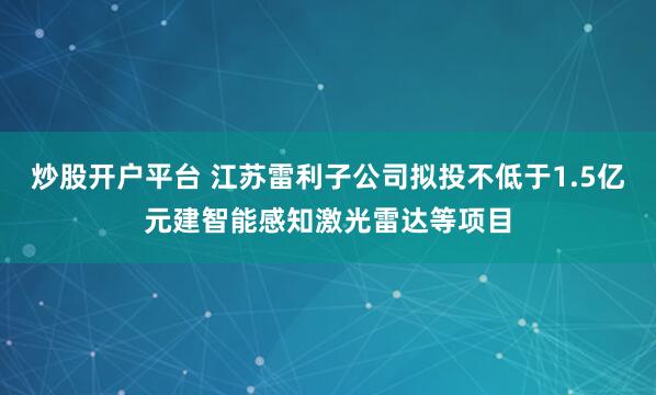 炒股开户平台 江苏雷利子公司拟投不低于1.5亿元建智能感知激光雷达等项目