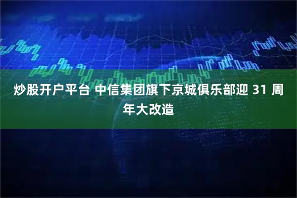 炒股开户平台 中信集团旗下京城俱乐部迎 31 周年大改造