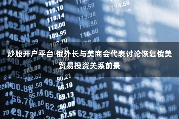 炒股开户平台 俄外长与美商会代表讨论恢复俄美贸易投资关系前景