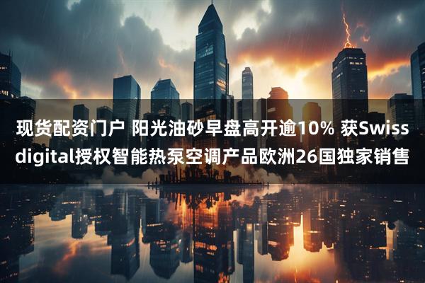 现货配资门户 阳光油砂早盘高开逾10% 获Swissdigital授权智能热泵空调产品欧洲26国独家销售