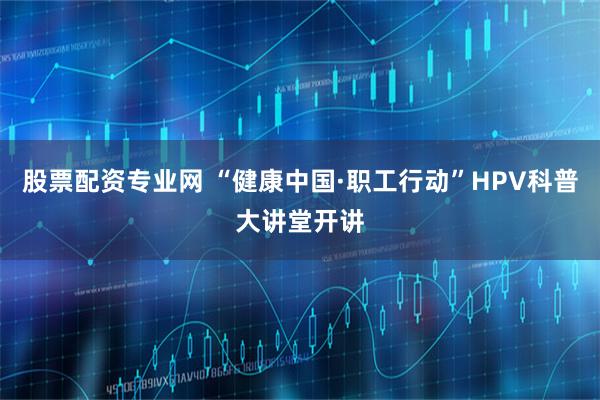 股票配资专业网 “健康中国·职工行动”HPV科普大讲堂开讲