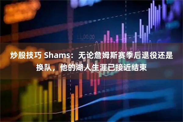 炒股技巧 Shams:无论詹姆斯赛季后退役还是换队,他的湖人生涯已接近结束