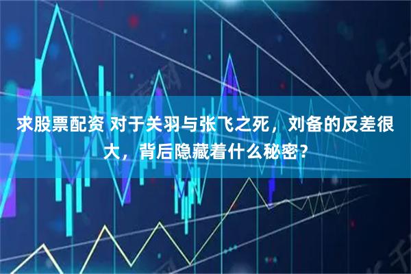 求股票配资 对于关羽与张飞之死，刘备的反差很大，背后隐藏着什么秘密？