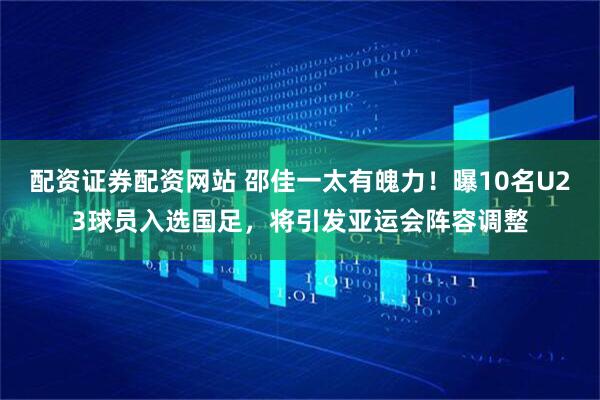 配资证券配资网站 邵佳一太有魄力！曝10名U23球员入选国足，将引发亚运会阵容调整
