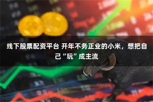线下股票配资平台 开年不务正业的小米,想把自己“玩”成主流