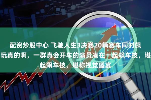 配资炒股中心 飞驰人生3决赛20辆赛车同时飙,我说你们玩真的啊,一群真会开车的演员凑在一起飙车技,堪称视觉盛宴