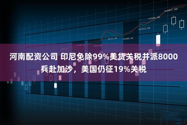 河南配资公司 印尼免除99%美货关税并派8000兵赴加沙,美国仍征19%关税