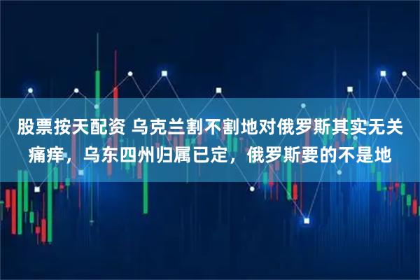股票按天配资 乌克兰割不割地对俄罗斯其实无关痛痒，乌东四州归属已定，俄罗斯要的不是地