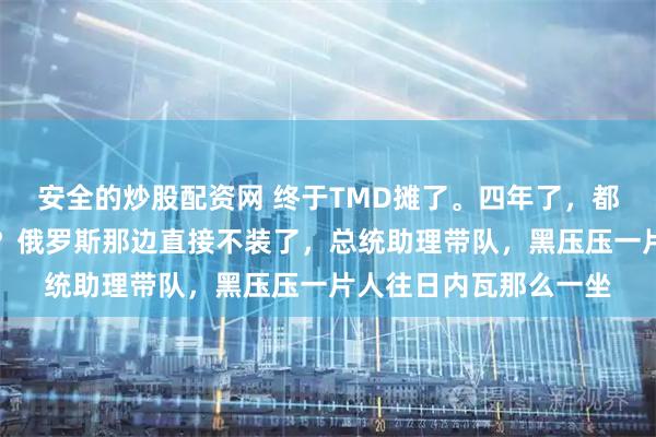 安全的炒股配资网 终于TMD摊了。四年了，都在演戏，演给谁看呢？俄罗斯那边直接不装了，总统助理带队，黑压压一片人往日内瓦那么一坐