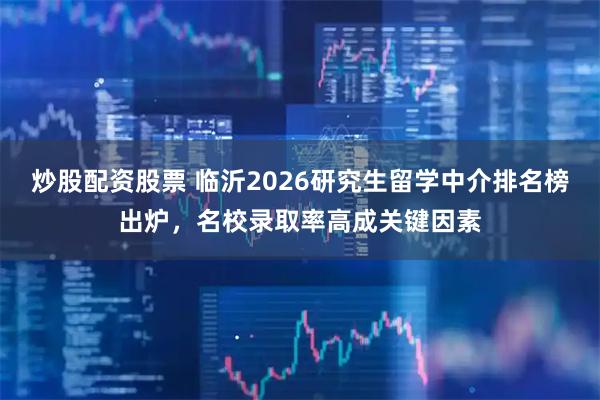 炒股配资股票 临沂2026研究生留学中介排名榜出炉，名校录取率高成关键因素