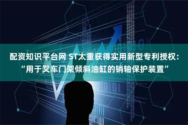 配资知识平台网 ST太重获得实用新型专利授权：“用于叉车门架倾斜油缸的销轴保护装置”