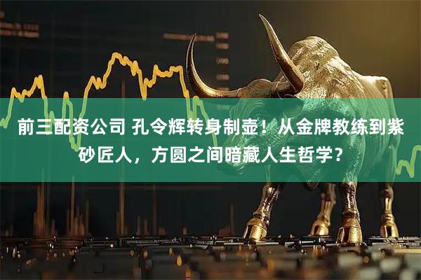 前三配资公司 孔令辉转身制壶！从金牌教练到紫砂匠人，方圆之间暗藏人生哲学？