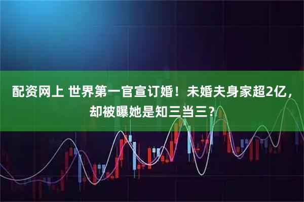 配资网上 世界第一官宣订婚！未婚夫身家超2亿，却被曝她是知三当三？