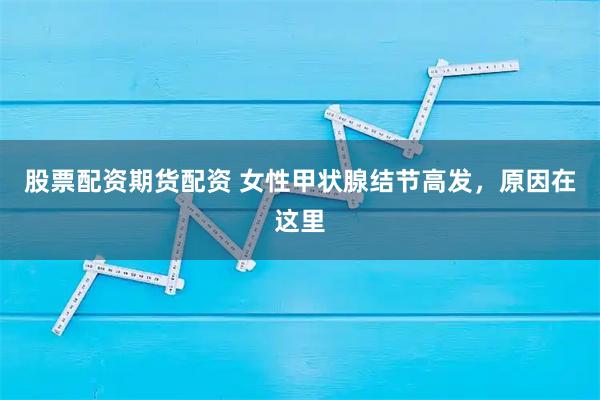 股票配资期货配资 女性甲状腺结节高发,原因在这里