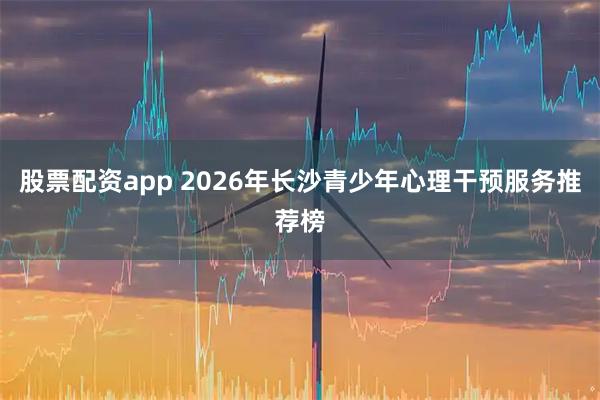 股票配资app 2026年长沙青少年心理干预服务推荐榜