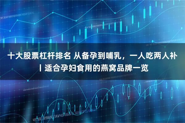 十大股票杠杆排名 从备孕到哺乳，一人吃两人补丨适合孕妇食用的燕窝品牌一览