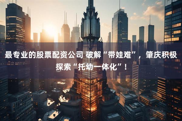 最专业的股票配资公司 破解“带娃难”，肇庆积极探索“托幼一体化”！