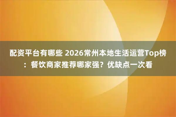 配资平台有哪些 2026常州本地生活运营Top榜：餐饮商家推荐哪家强？优缺点一次看