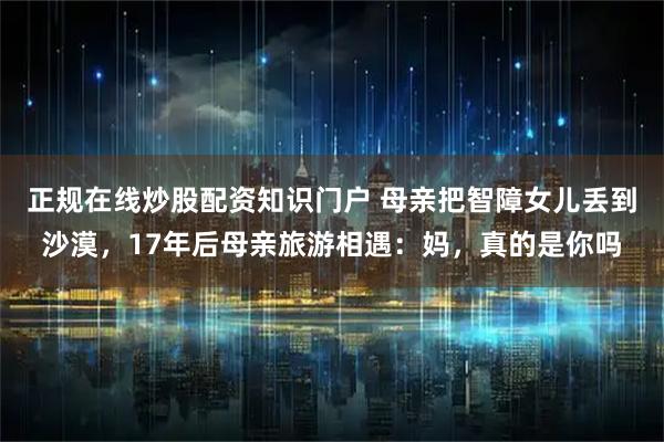 正规在线炒股配资知识门户 母亲把智障女儿丢到沙漠，17年后母亲旅游相遇：妈，真的是你吗