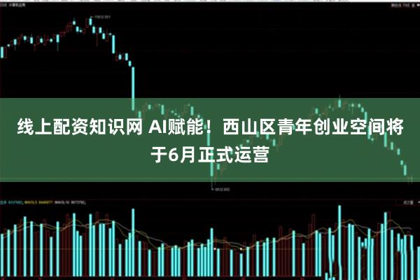 线上配资知识网 AI赋能！西山区青年创业空间将于6月正式运营