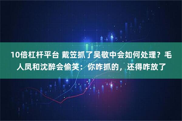 10倍杠杆平台 戴笠抓了吴敬中会如何处理？毛人凤和沈醉会偷笑：你咋抓的，还得咋放了