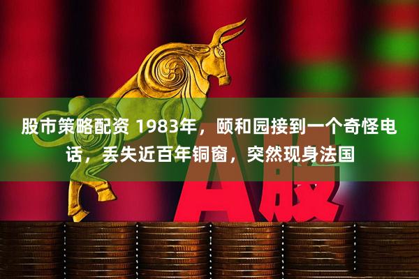 股市策略配资 1983年，颐和园接到一个奇怪电话，丢失近百年铜窗，突然现身法国