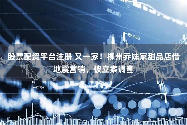 股票配资平台注册 又一家！柳州乔妹家甜品店借地震营销，被立案调查