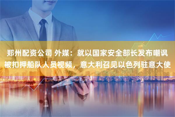 郑州配资公司 外媒：就以国家安全部长发布嘲讽被扣押船队人员视频，意大利召见以色列驻意大使