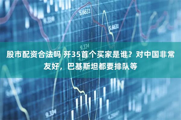 股市配资合法吗 歼35首个买家是谁？对中国非常友好，巴基斯坦都要排队等
