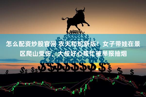 怎么配资炒股官网 农夫和蛇新版！女子带娃在景区爬山受伤，大叔好心帮忙被举报抽烟
