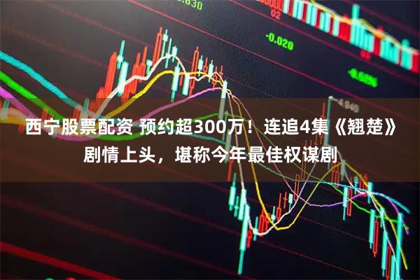 西宁股票配资 预约超300万！连追4集《翘楚》剧情上头，堪称今年最佳权谋剧