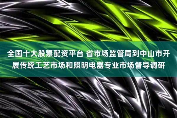 全国十大股票配资平台 省市场监管局到中山市开展传统工艺市场和照明电器专业市场督导调研