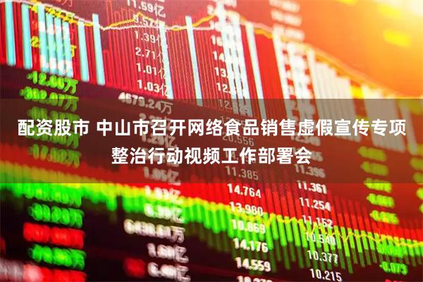 配资股市 中山市召开网络食品销售虚假宣传专项整治行动视频工作部署会