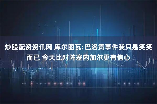 炒股配资资讯网 库尔图瓦:巴洛贡事件我只是笑笑而已 今天比对阵塞内加尔更有信心